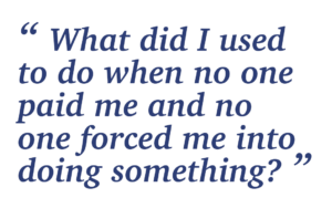 “What did I used to do when no one paid me and no one forced me into doing something?”